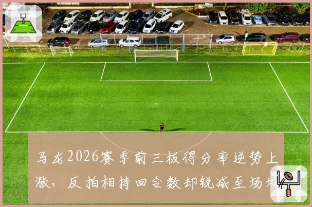 马龙2026赛季前三板得分率逆势上涨，反拍相持回合数却锐减至场均6.2拍