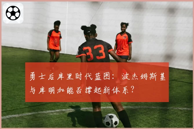 勇士后库里时代蓝图:波杰姆斯基与库明加能否撑起新体系?