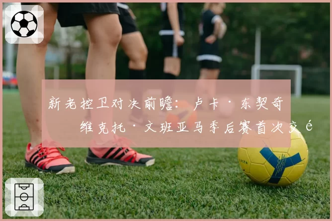 新老控卫对决前瞻：卢卡·东契奇与维克托·文班亚马季后赛首次交锋数据展望