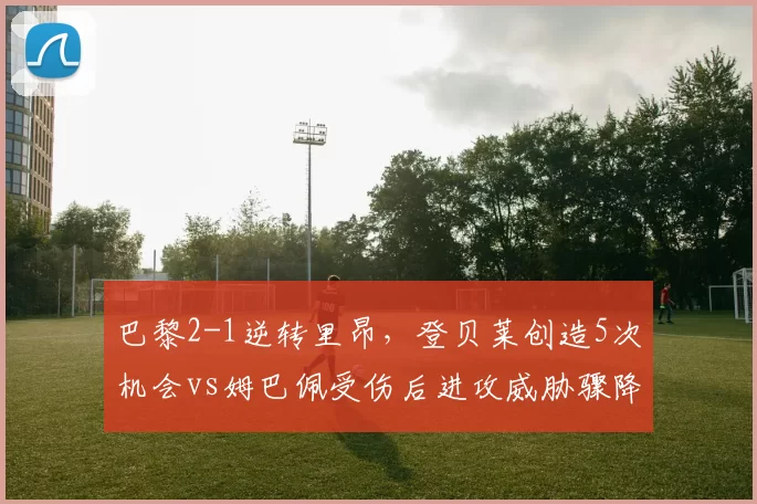 巴黎2-1逆转里昂，登贝莱创造5次机会vs姆巴佩受伤后进攻威胁骤降，锋线依赖度差异显著