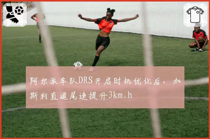 阿尔派车队DRS开启时机优化后，加斯利直道尾速提升3km_h