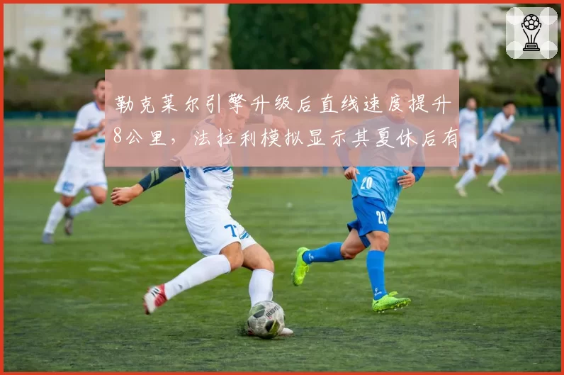 勒克莱尔引擎升级后直线速度提升8公里，法拉利模拟显示其夏休后有望追回30分