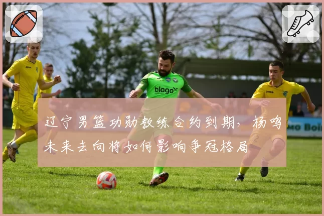 辽宁男篮功勋教练合约到期，杨鸣未来去向将如何影响争冠格局