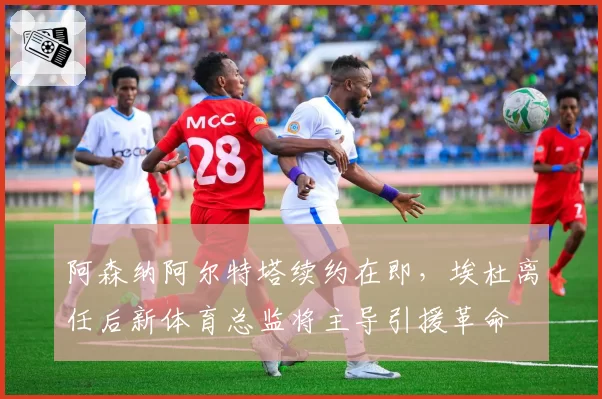 阿森纳阿尔特塔续约在即，埃杜离任后新体育总监将主导引援革命
