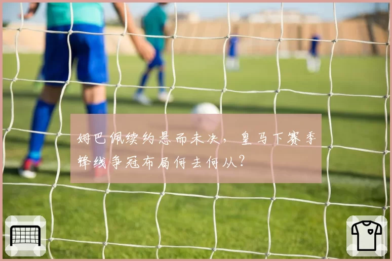 姆巴佩续约悬而未决，皇马下赛季锋线争冠布局何去何从？