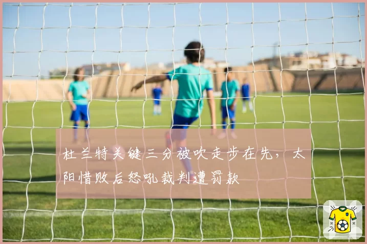 杜兰特关键三分被吹走步在先,太阳惜败后怒吼裁判遭罚款