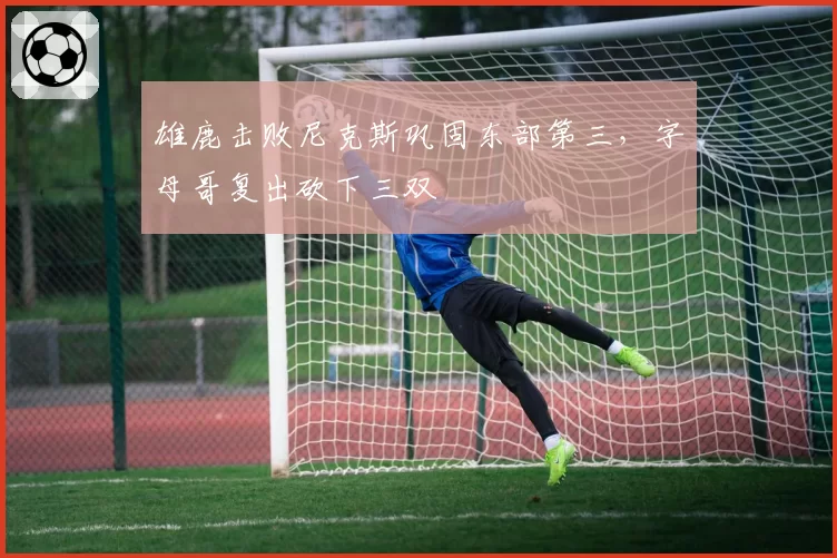 雄鹿击败尼克斯巩固东部第三，字母哥复出砍下三双