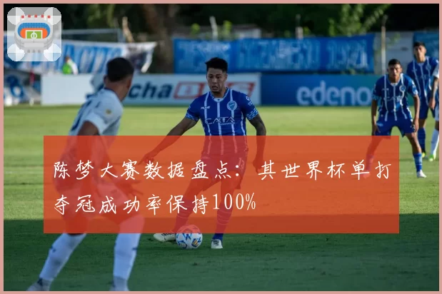 陈梦大赛数据盘点：其世界杯单打夺冠成功率保持100%