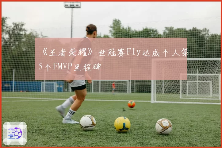 《王者荣耀》世冠赛Fly达成个人第5个FMVP里程碑