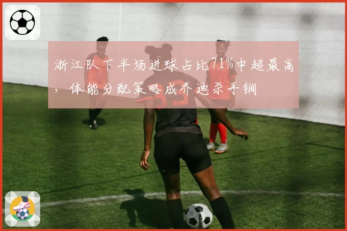 浙江队下半场进球占比71%中超最高，体能分配策略成乔迪杀手锏