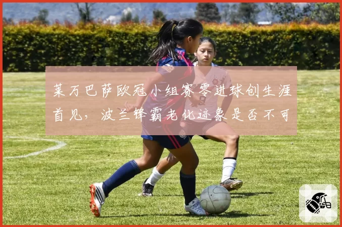 莱万巴萨欧冠小组赛零进球创生涯首见，波兰锋霸老化迹象是否不可逆？
