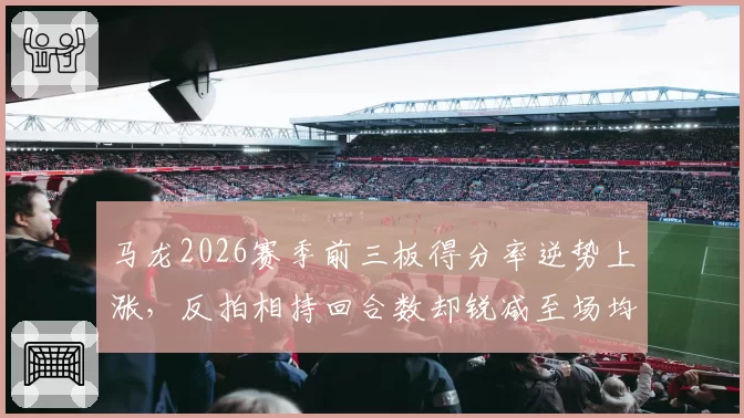 马龙2026赛季前三板得分率逆势上涨，反拍相持回合数却锐减至场均6.2拍