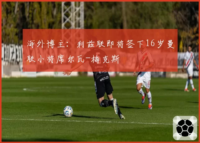海外博主：利兹联即将签下16岁曼联小将席尔瓦-梅克斯