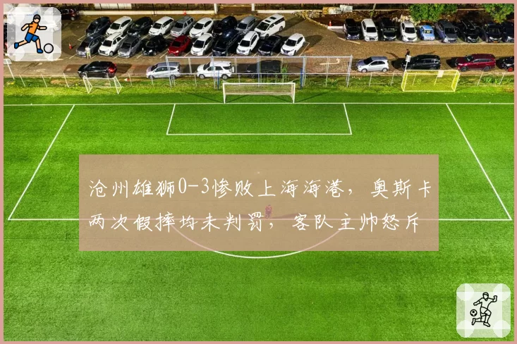 沧州雄狮0-3惨败上海海港，奥斯卡两次假摔均未判罚，客队主帅怒斥演技