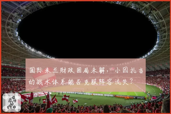国际米兰财政困局未解，小因扎吉的战术体系能否克服阵容流失？