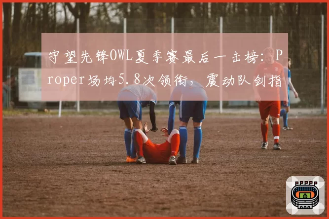 守望先锋OWL夏季赛最后一击榜：Proper场均5.8次领衔，震动队剑指冠军