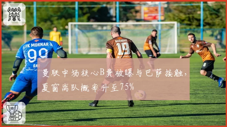 曼联中场核心B费被曝与巴萨接触，夏窗离队概率升至75%