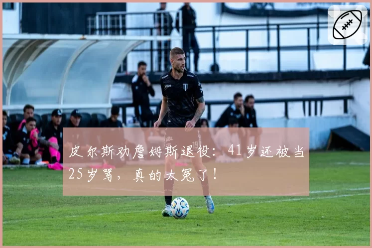 皮尔斯劝詹姆斯退役：41岁还被当25岁骂，真的太冤了！