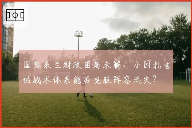 国际米兰财政困局未解，小因扎吉的战术体系能否克服阵容流失？