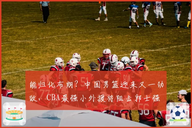 能归化布朗？中国男篮迎来又一劲敌，CBA最强小外援将阻击郭士强
