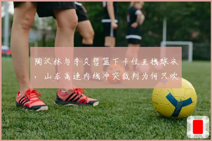 陶汉林与李炎哲篮下卡位互拽球衣，山东高速内线冲突裁判为何只吹普通犯规？