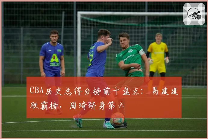 CBA历史总得分榜前十盘点：易建建联霸榜，周琦跻身第六