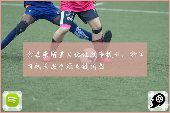 余嘉豪增重后低位效率提升，浙江内线或成夺冠关键拼图