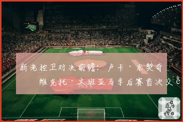 新老控卫对决前瞻：卢卡·东契奇与维克托·文班亚马季后赛首次交锋数据展望