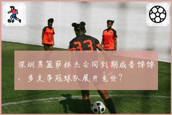 深圳男篮萨林杰合同到期成香饽饽，多支争冠球队展开竞价？