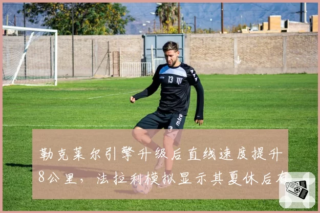 勒克莱尔引擎升级后直线速度提升8公里，法拉利模拟显示其夏休后有望追回30分