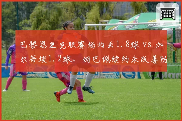 巴黎恩里克联赛场均丢1.8球 vs 加尔蒂埃1.2球，姆巴佩续约未改善防守漏洞