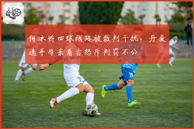 何冰娇回球线路被裁判干扰，丹麦选手母亲看台怒斥判罚不公