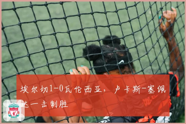 埃尔切1-0瓦伦西亚,卢卡斯-塞佩达一击制胜