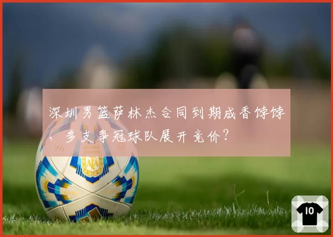 深圳男篮萨林杰合同到期成香饽饽，多支争冠球队展开竞价？
