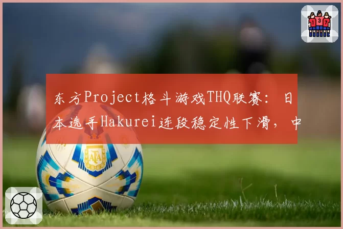 东方Project格斗游戏THQ联赛:日本选手Hakurei连段稳定性下滑,中国选手Reimu压制力数据对比有优势