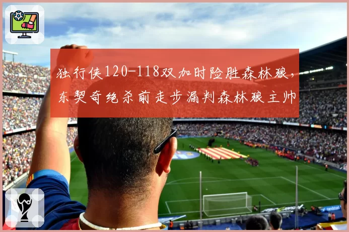 独行侠120-118双加时险胜森林狼，东契奇绝杀前走步漏判森林狼主帅怒斥联盟