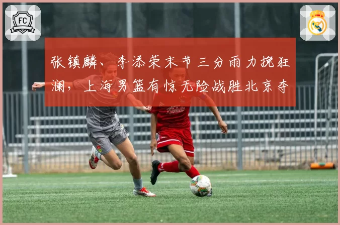 张镇麟、李添荣末节三分雨力挽狂澜，上海男篮有惊无险战胜北京夺首胜！