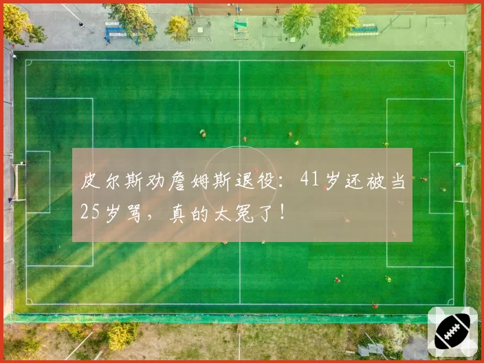 皮尔斯劝詹姆斯退役：41岁还被当25岁骂，真的太冤了！