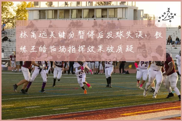 林高远关键分暂停后发球失误，教练王皓临场指挥效果被质疑