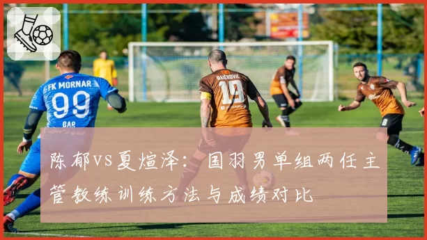 陈郁vs夏煊泽：国羽男单组两任主管教练训练方法与成绩对比