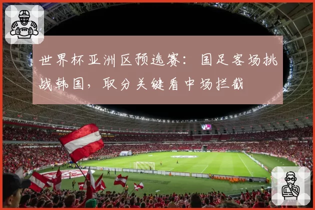 世界杯亚洲区预选赛:国足客场挑战韩国,取分关键看中场拦截