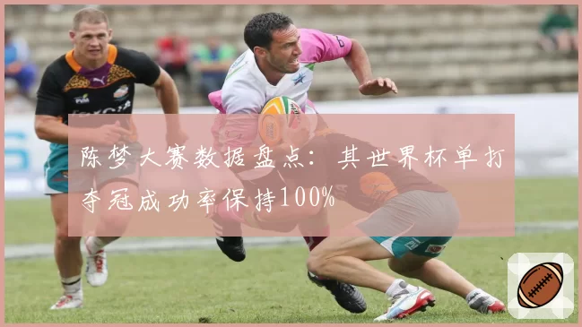 陈梦大赛数据盘点：其世界杯单打夺冠成功率保持100%