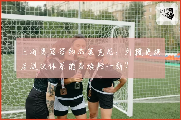 上海男篮签约布莱克尼，外援更换后进攻体系能否焕然一新？