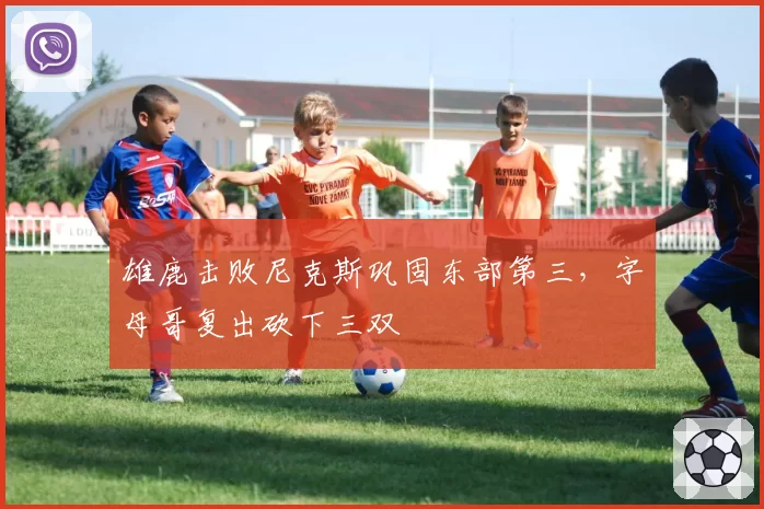 雄鹿击败尼克斯巩固东部第三，字母哥复出砍下三双