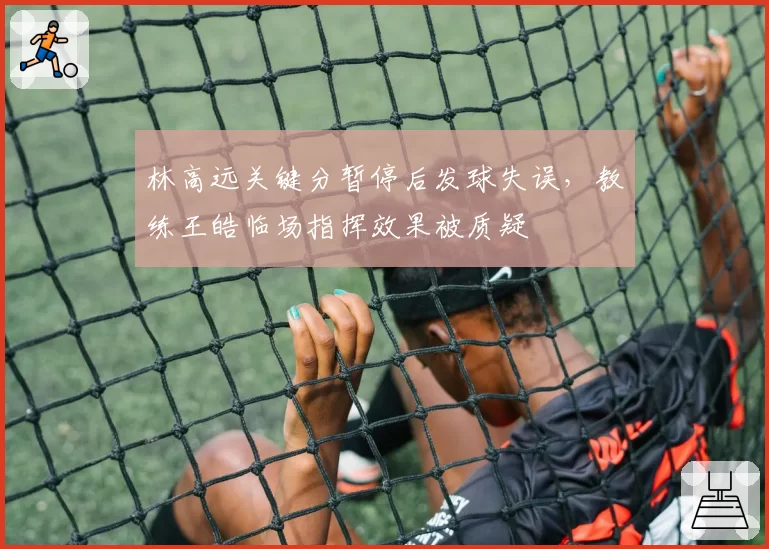 林高远关键分暂停后发球失误，教练王皓临场指挥效果被质疑