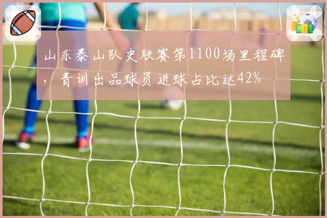 山东泰山队史联赛第1100场里程碑，青训出品球员进球占比达42%