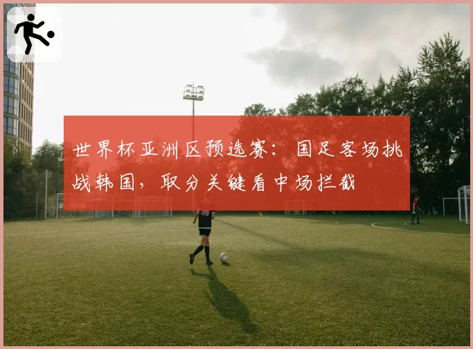 世界杯亚洲区预选赛：国足客场挑战韩国，取分关键看中场拦截