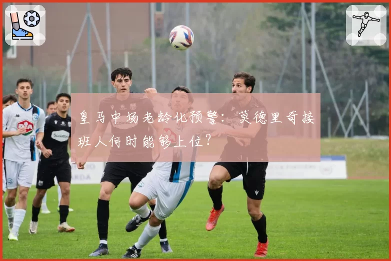 皇马中场老龄化预警:莫德里奇接班人何时能够上位?