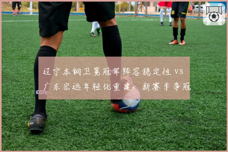 辽宁本钢卫冕冠军阵容稳定性 vs 广东宏远年轻化重建，新赛季争冠格局谁占优？
