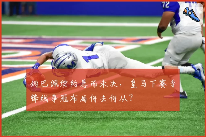 姆巴佩续约悬而未决，皇马下赛季锋线争冠布局何去何从？